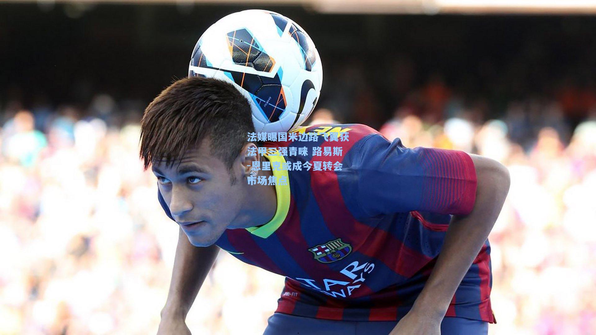 法媒曝国米边路飞翼获法甲三强青睐 路易斯-恩里克或成今夏转会市场焦点