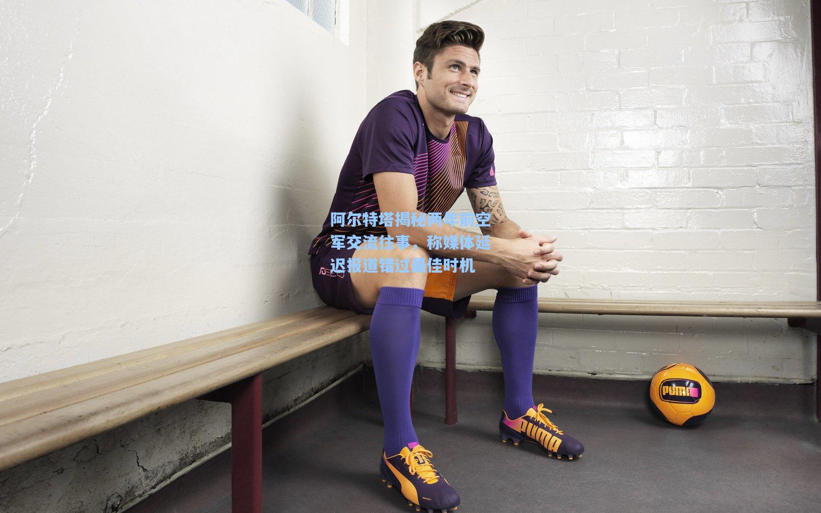 阿尔特塔揭秘两年前空军交流往事，称媒体延迟报道错过最佳时机