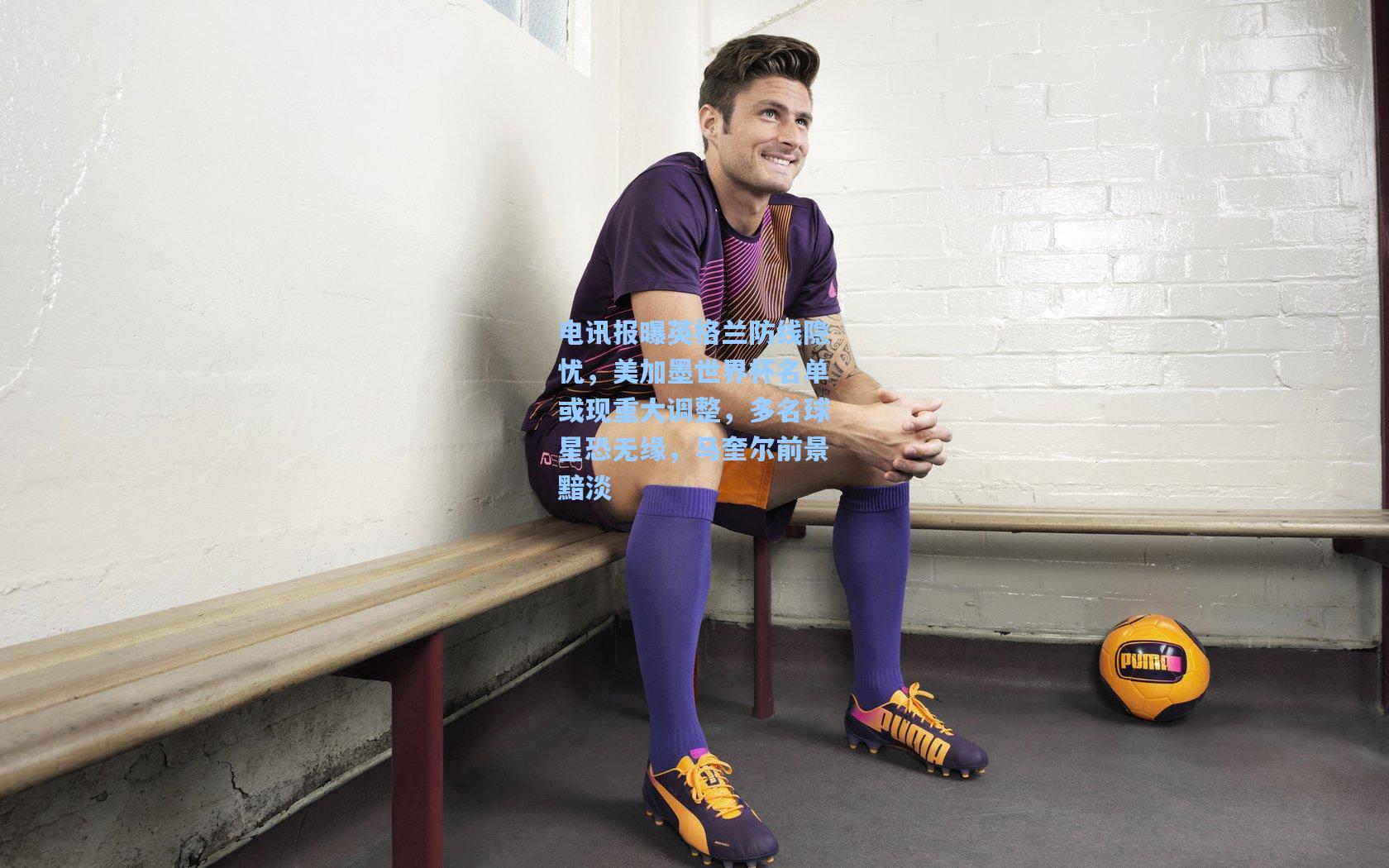 电讯报曝英格兰防线隐忧，美加墨世界杯名单或现重大调整，多名球星恐无缘，马奎尔前景黯淡