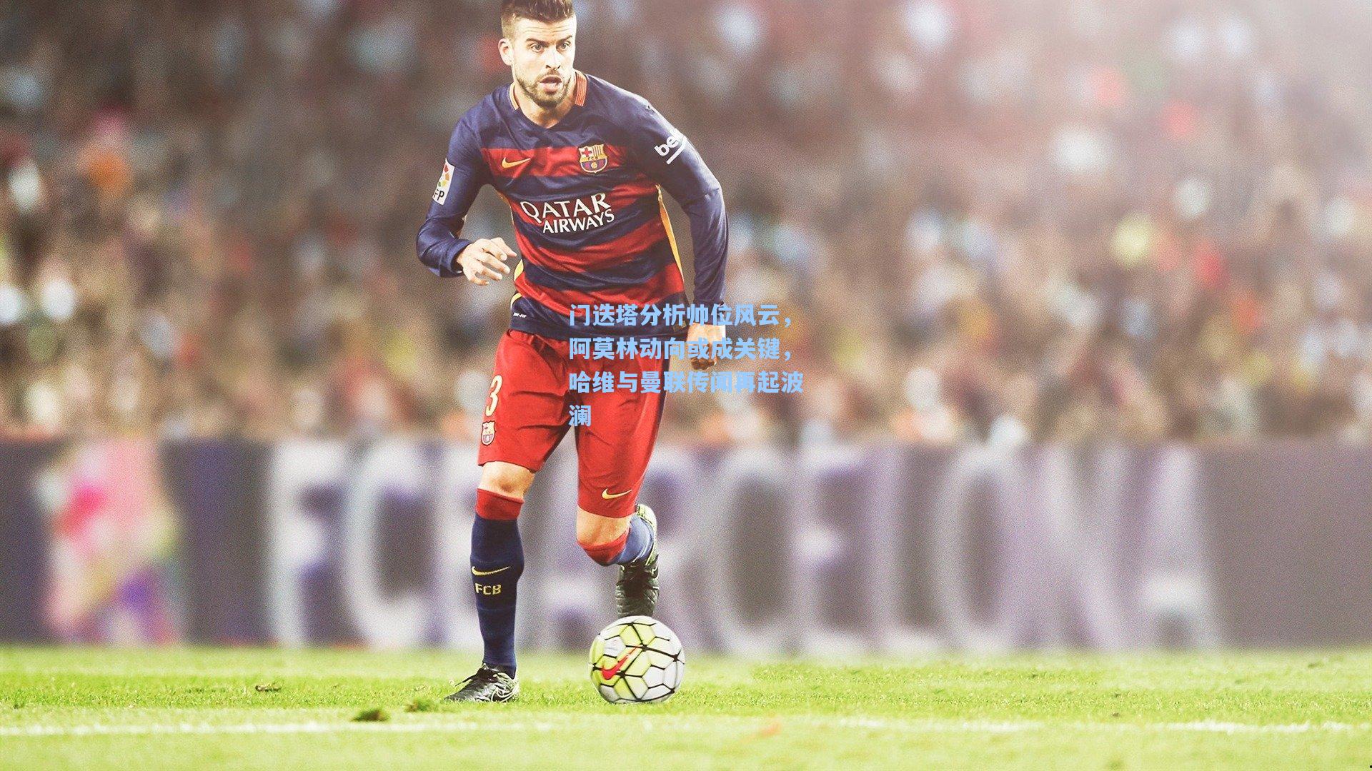 门迭塔分析帅位风云，阿莫林动向或成关键，哈维与曼联传闻再起波澜